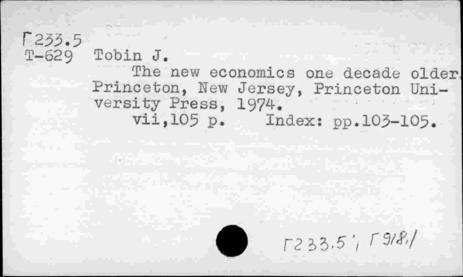 ﻿P253.5
T-629 Tobin J.
The new economics one decade older Princeton, New Jersey, Princeton University Press, 1974.
vii,105 p. Index: pp.103-105.
ra ’/ r9A*7